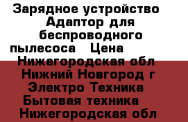 Зарядное устройство . Адаптор для беспроводного пылесоса › Цена ­ 2 000 - Нижегородская обл., Нижний Новгород г. Электро-Техника » Бытовая техника   . Нижегородская обл.